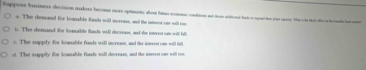 Suppose business decision makers become more optimitic about future coodio pand theirpaay. s to he he eect on the lomable fands marckest'
a. The demand for loanable funds will increase, and the interest rate will rise.
b. The demand for loanable funds will decrease, and the interest rate will fall.
c. The supply for loanable funds will increase, and the interest rate will fall.
d. The supply for loanable funds will decrease, and the interest rate will rise.