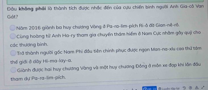 Đâu không phải là thành tích được nhắc đến của cựu chiến binh người Anh Gia-cô Van
Gát?
Năm 2016 giành ba huy chương Vàng ở Pa-ra-lim-pích Ri-ô đờ Gian-nê-rô.
Cùng hoàng tử Anh Ha-ry tham gia chuyến thám hiểm ở Nam Cực nhằm gây quỹ cho
các thương binh.
Trở thành người gốc Nam Phi đầu tiên chinh phục được ngọn Man-na-xlu cao thứ tám
thế giới ở dãy Hi-ma-lay-a.
Giành được hai huy chương Vàng và một huy chương Đồng ở môn xe đạp khi lần đầu
tham dự Pa-ra-lim-pích.
Luyên tập lại