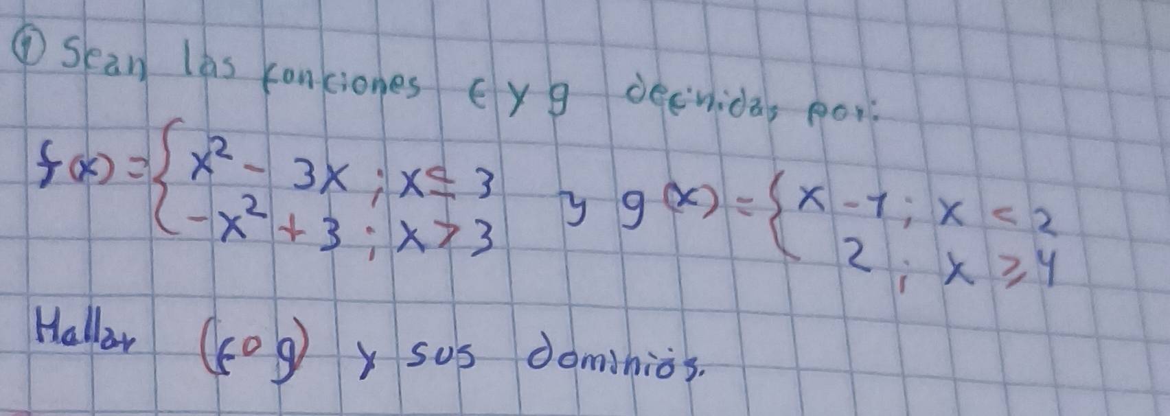 ①Sean las conciones Eyg decnida, po
f(x)=beginarrayl x^2-3x;x≤ 3 -x^2+3;x>3endarray. yy g(x)=beginarrayl x-1;x<2 2;x≥slant 4endarray.
Hallow (-0g) y sus dominios.