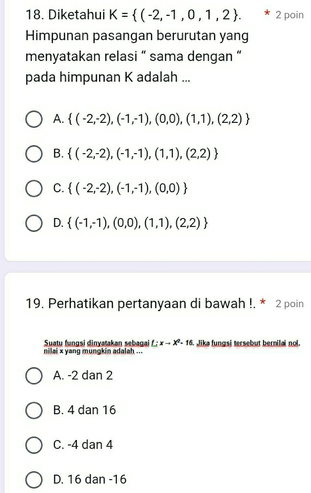 Diketahui K= (-2,-1,0,1,2. * 2 poin
Himpunan pasangan berurutan yang
menyatakan relasi “ sama dengan “
pada himpunan K adalah ...
A.  (-2,-2),(-1,-1),(0,0),(1,1),(2,2)
B.  (-2,-2),(-1,-1),(1,1),(2,2)
C.  (-2,-2),(-1,-1),(0,0)
D.  (-1,-1),(0,0),(1,1),(2,2)
19. Perhatikan pertanyaan di bawah !. * 2 poin
Suatu fungsi dinyatakan sebagai f : xto X^2-16. Jika fungsi tersebut bernilai nol.
nilai x yang mungkin adalah ...
A. -2 dan 2
B. 4 dan 16
C. -4 dan 4
D. 16 dan -16