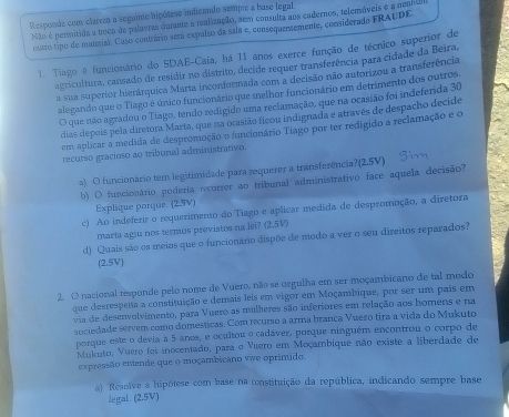 Responde com clareza a seguime hipótese indicando sempre a base (egal
Não é permitida a troca de palavras dunate a realização, aem consulta aos cadernos, tefemáveis é a nenU
outro tipo de matrial. Caso contrário será expulso da sala e, consequememente, considerado FRAUDE
1. Tiago é funcionário do SDAE-Caja, há 11 anos exerce função de técnico superior de
agricultura, cansado de residir no distrito, decide requer transferência para cidade da Beira,
a sua superior hierárquica Marta inconformada com a decisão não autorizou a transferência
alegando que o Tlago é único funcionário que melhor funcionário em detrimento dos outros.
O que não agradou o Tiago, tendo redigido uma reclamação, que na ocasião foi indeferida 30
dias depois pela diretora Marta, que na ocasião ficou indignada e através de despacho decide
em aplicar a medida de despromoção o funcionário Tiago por ter redigido a reclamação e o
recurso gracioso ao tribunal administrativo.
2) O funcionário tem legitimidade para requerer a transferência?(2.5V)
b) O funcionário poderia recorrer ao tribunal administrativo face aquela decisão?
Explique porque. (2.5V)
c) Ao indeferir o requerimento do Tiago e aplicar medida de despromoção, a diretora
maria agiu nos termos previstos na lei? (2.5V)
d) Quais são os meios que o funcionário dispõe de modo a ver o seu direitos reparados?
(2.5V)
2. O nacional responde pelo nome de Vuero, não se orgulha em ser moçambicano de tal modo
que desrespeita a constituição e demais leis em vigor em Moçambique, por ser um pais em
via de desenvolvimento, para Vuero as milheres são inferiores em relação aos homens e na
sociedade servem como domesticas. Com recurso a arma brança Vuero tira a vida do Mukuto
porque este o devia à 5 anos, e ocultou o cadáver, porque ninguém encontrou o corpo de
Mukuto, Vuero foi inocentado, para o Vuero em Moçambique não existe a liberdade de
expressão eMende que o moçambicano vwe oprimido.
a) Resolve a hipótese com base na constituição da república, indicando sempre base
legaL. (2.5V)