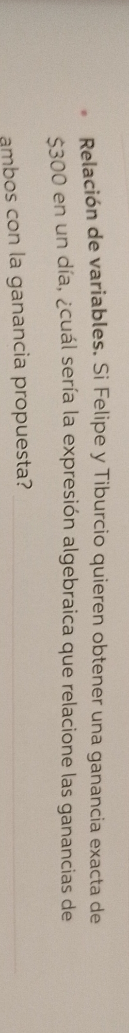 Relación de variables. Si Felipe y Tiburcio quieren obtener una ganancia exacta de
$300 en un día, ¿cuál sería la expresión algebraica que relacione las ganancias de 
ambos con la ganancia propuesta?_