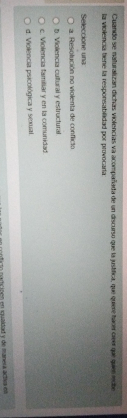 Cuando se naturalizan dichas violencias va acompañada de un discurso que la justifica, que quiere hacer creer que quien recibe
la violencia tiene la responsabilidad por provocarla:
Seleccione una
a. Resolución no violenta de conflicto.
b. Violencia cultural y estructural.
c. Violencia familiar y en la comunidad.
d. Violencia psicológica y sexual.
s n nficto participen en iqualdad y de manera activa en