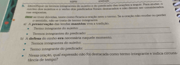 sujeito predicado 
5. Identifique os termos integrantes do sujeito e do predicado das orações a seguir. Para ajudar, o 
núcleo dos sujeitos e o verbo dos predicados foram destacados e não devem ser considerados 
nas respostas. 
Dica se tiver dúvidas, teste como ficaria a oração sem o termo. Se a oração não mudar ou perder 
o sentido, não se trata de termo integrante. 
_ 
) A preservação das lendas mantém viva a tradição. 
Termo integrante do sujeito: 
Termos integrantes do predicado: 
_ 
b) A defesa do ninho era necessária naquele momento. 
Termos integrantes do sujeito: 
_ 
Termo integrante do predicado: 
_ 
Nessa oração, qual expressão não foi destacada como termo integrante e indica circuns- 
tância de tempo?