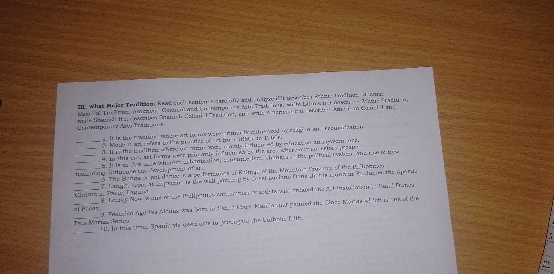 What Major Tradition. Read each sentence carefully and analyze if it describes Ethnic Tradition, Spanish 
Colonial Tradition, American Colonial and Contemporary Arts Traditions. Write Ethnic if it describes Ethnic Tradition, 
write Spanish if it describes Spanish Colonial Tradition, and write American if it describes American Colonial and 
Contemporary Arts Traditions. 
1. It is the tradition where art forms were primarily influenced by religion and secularization 
2. Modern art refers to the practice of art from 1860s to 1960s. 
_3. It is the tradition where art forms were mainly influenced by education and governance. 
4. In this era, art forms were primarily influenced by the area where our ancestors prosper 
_5. It is in this time wherein urbanization, consumerism, changes in the political system, and rise of new 
technology influence the development of art. 
6. The Banga or pot dance is a performance of Kalinga of the Mountain Province of the Philippines. 
_7. Langit, lupa, at Impyerno is the wall painting by Josef Luciano Dans that is found in St. James the Apostle 
_8. Leeroy New is one of the Philippines contemporary artists who created the Art Installation in Sand Dunes 
Church in Paete, Laguna 
_9. Federico Aguilas Alcuaz was born in Santa Cruz, Manila that painted the Cinco Marias which is one of the 
of Paoay. 
Tres Marias Series. 
_ 
_10. In this time, Spaniards used arts to propagate the Catholic faith. 
5 
π