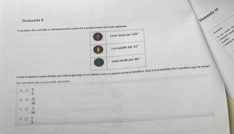 Domanda 8
Domanda 10
IIl semaforo che controlla un attraversamento pedonale rogrammato nel modo seguente:
Domanda
n uno studio c
ampione estra
malaiia 
risentanl d
Il ciclo si ripete in modo identico per tutta la giornata. In un istante a caso un pedone arriva aé la probabilità che il semaforo non sia verde?
Per rispondere clicca su una delle alternative.
A  2/3 
B  11/16 
 5/16 
 1/3 