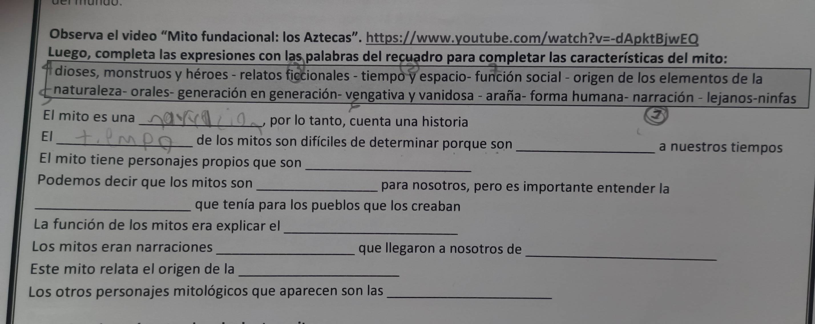 Observa el video “Mito fundacional: los Aztecas”. https://www.youtube.com/watch?v=-dApktBjwEQ 
Luego, completa las expresiones con las palabras del recuadro para completar las características del mito: 
* dioses, monstruos y héroes - relatos ficcionales - tiempo y espacio- función social - origen de los elementos de la 
naturaleza- orales- generación en generación- vengativa y vanidosa - araña- forma humana- narración - lejanos-ninfas 
El mito es una 
_, por lo tanto, cuenta una historia 
I 
El 
_de los mitos son difíciles de determinar porque son _a nuestros tiempos 
El mito tiene personajes propios que son_ 
Podemos decir que los mitos son _para nosotros, pero es importante entender la 
_que tenía para los pueblos que los creaban 
La función de los mitos era explicar el_ 
_ 
Los mitos eran narraciones que llegaron a nosotros de 
Este mito relata el origen de la_ 
Los otros personajes mitológicos que aparecen son las_