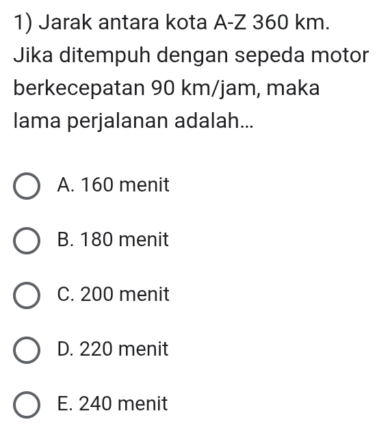 Jarak antara kota A-Z 360 km.
Jika ditempuh dengan sepeda motor
berkecepatan 90 km/jam, maka
lama perjalanan adalah...
A. 160 menit
B. 180 menit
C. 200 menit
D. 220 menit
E. 240 menit