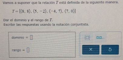 Vamos a suponer que la relación T está definida de la siguiente manera.
T= (8,8),(5,-2),(-4,7),(7,0)
Dar el dominio y el rango de T. 
Escribir las respuestas usando la notación conjuntista. 
dominio =□ on 
rango =□ 5