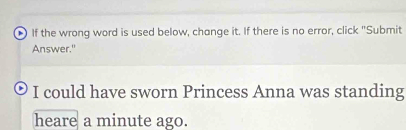 If the wrong word is used below, change it. If there is no error, click "Submit 
Answer." 
I could have sworn Princess Anna was standing 
heare a minute ago.