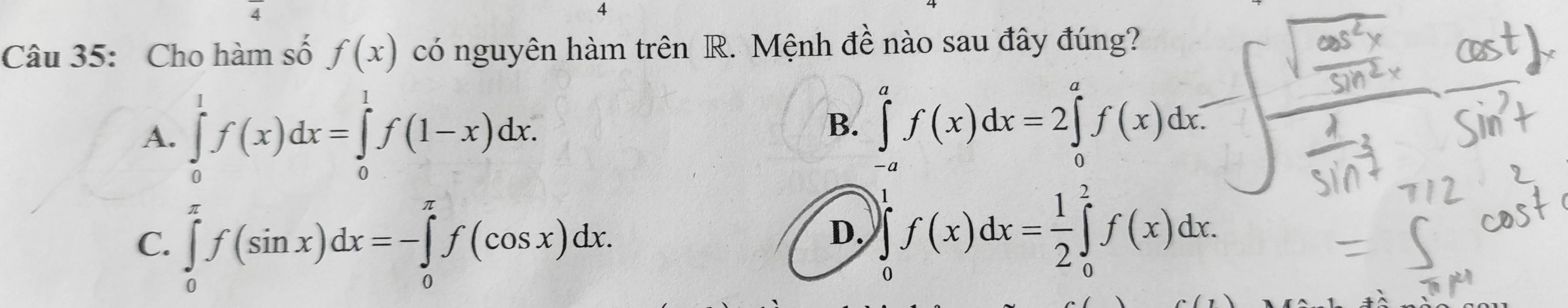 Cho hàm số f(x) có nguyên hàm trên R. Mệnh đề nào sau đây đúng?
A. ∈tlimits _0^(1f(x)dx=∈tlimits _0^1f(1-x)dx.
B. ∈tlimits _(-a)^af(x)dx=2∈tlimits _0^af(x)dx
C. ∈tlimits _0^(π)f(sin x)dx=-∈tlimits _0^(π)f(cos x)dx.
D. )∈tlimits _0^1f(x)dx=frac 1)2∈tlimits _0^2f(x)dx.