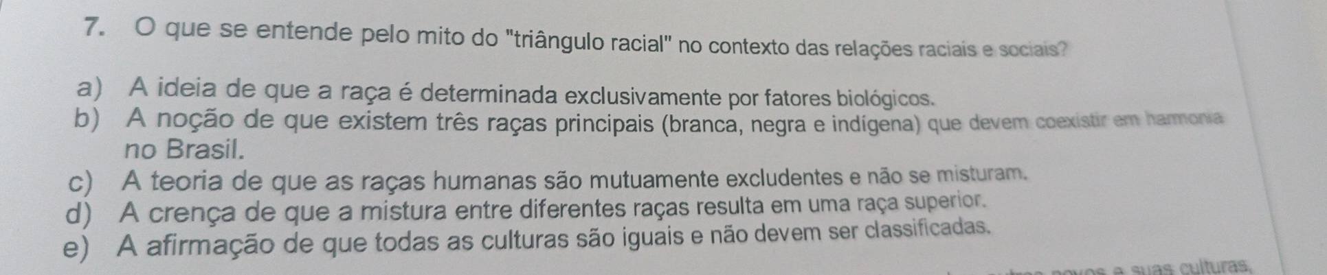 que se entende pelo mito do "triângulo racial" no contexto das relações raciais e sociais?
a) A ideia de que a raça é determinada exclusivamente por fatores biológicos.
b) A noção de que existem três raças principais (branca, negra e indígena) que devem coexistir em harmonia
no Brasil.
c) A teoria de que as raças humanas são mutuamente excludentes e não se misturam.
d) A crença de que a mistura entre diferentes raças resulta em uma raça superior.
e) A afirmação de que todas as culturas são iguais e não devem ser classificadas.
à a suas culturas.