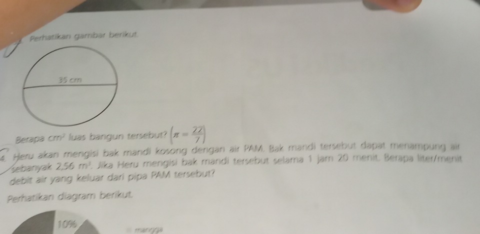 Perhatikan gambar berikut. 
Berapa cm^2 luas bangun tersebut? (π = 22/7 )
Heru akan mengisi bak mandi kosong dengan air PAM. Bak mandi tersebut dapat menampung air 
sebanyak 2,56m^3. Jika Heru mengisi bak mandi tersebut selama 1 jam 20 menit. Berapa liter/menit 
debit air yang keluar dari pipa PAM tersebut? 
Perhatikan diagram berikut.
10% manŋga