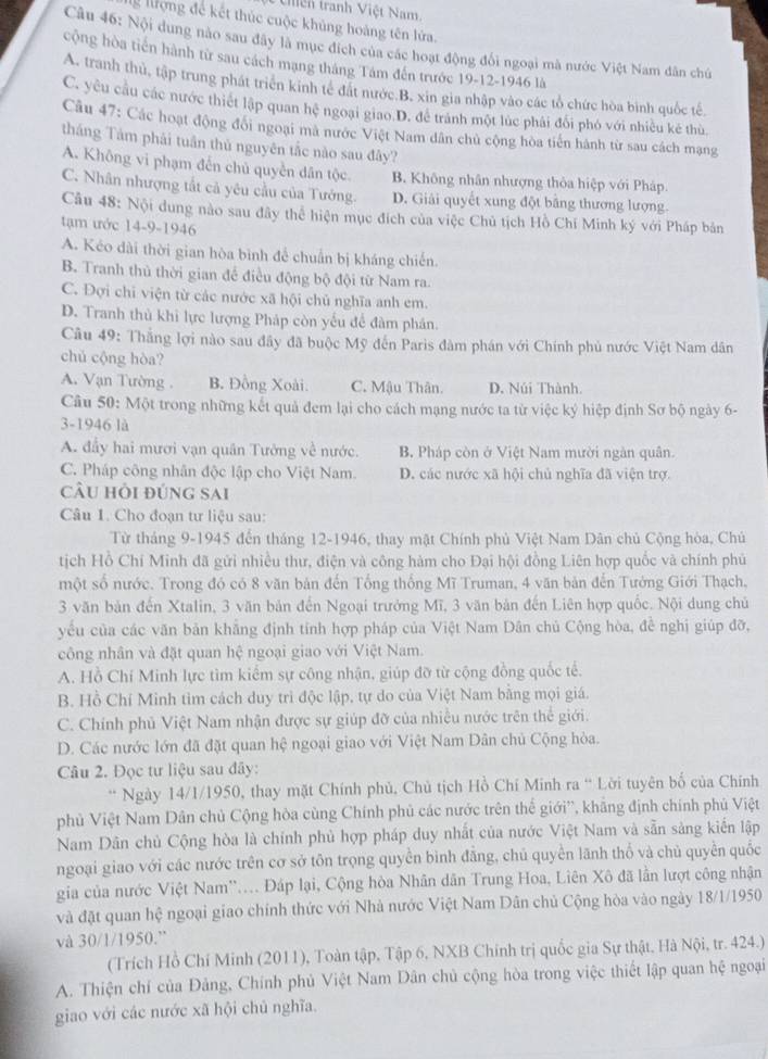 thện tranh Việt Nam
g lượng để kết thúc cuộc khủng hoàng tên lửa.
Câu 46: Nội dung nào sau đây là mục đích của các hoạt động đối ngoại mà nước Việt Nam dân chủ
cộng hòa tiên hành từ sau cách mạng tháng Tâm đến trước 19-12-1946 là
A. tranh thủ, tập trung phát triên kinh tế đất nước B. xin gia nhập vào các tổ chức hòa bình quốc tế.
C. yêu cầu các nước thiết lập quan hệ ngoại giao D. để trành một lúc phải đổi phó với nhiều kẻ thù
Câu 47: Các hoạt động đổi ngoại mã nước Việt Nam dân chủ cộng hòa tiến hánh từ sau cách mạng
tháng Tảm phải tuân thủ nguyên tắc nào sau đây?
A. Không vi phạm đến chủ quyền dân tộc B. Không nhân nhượng thỏa hiệp với Pháp.
C. Nhân nhượng tắt cả yêu cầu của Tướng. D. Giải quyết xung đột bằng thương lượng.
Câu 48: Nội dung nào sau đây thể hiện mục đích của việc Chủ tịch Hồ Chí Minh ký với Pháp bản
tạm ước 14-9-1946
A. Kéo dài thời gian hòa bình để chuẩn bị kháng chiến.
B. Tranh thủ thời gian để điều động bộ đội từ Nam ra.
C. Đợi chi viện từ các nước xã hội chủ nghĩa anh em.
D. Tranh thủ khi lực lượng Pháp còn yếu để đàm phân.
Câu 49: Thắng lợi nào sau đây đã buộc Mỹ đến Paris đàm phán với Chính phủ nước Việt Nam dân
chủ cộng hòa?
A. Vạn Tường . B. Đồng Xoài. C. Mậu Thân. D. Núi Thành.
Câu 50: Một trong những kết quả đem lại cho cách mạng nước ta từ việc ký hiệp định Sơ bộ ngày 6-
3-1946 là
A. đầy hai mươi vạn quân Tưởng về nước. B. Pháp còn ở Việt Nam mười ngàn quân.
C. Pháp công nhân độc lập cho Việt Nam. D. các nước xã hội chủ nghĩa đã viện trợ.
cầu hỏi đúng sai
Câu 1. Cho đoạn tư liệu sau:
Từ tháng 9-1945 đến tháng 12-1946, thay mật Chính phủ Việt Nam Dân chủ Cộng hòa, Chủ
tịch Hồ Chí Minh đã gửi nhiều thư, điện và công hàm cho Đại hội đồng Liên hợp quốc và chính phủ
một số nước. Trong đó có 8 văn bản đến Tổng thống Mĩ Truman, 4 văn bản đến Tướng Giới Thạch,
3 văn bản đến Xtalin, 3 văn bản đến Ngoại trưởng Mĩ, 3 văn bản đến Liên hợp quốc. Nội dung chủ
yêu của các văn bản khẳng định tính hợp pháp của Việt Nam Dân chủ Cộng hòa, để nghị giúp đỡ,
công nhân và đặt quan hệ ngoại giao với Việt Nam.
A. Hồ Chí Minh lực tìm kiểm sự công nhận, giúp đỡ từ cộng đồng quốc tế.
B. Hồ Chí Minh tìm cách duy trì độc lập, tự do của Việt Nam bằng mọi giá.
C. Chính phủ Việt Nam nhận được sự giúp đỡ của nhiều nước trên thể giới.
D. Các nước lớn đã đặt quan hệ ngoại giao với Việt Nam Dân chủ Cộng hòa.
Câu 2. Đọc tư liệu sau đây:
* Ngày 14/1/1950, thay mặt Chính phủ, Chủ tịch Hồ Chí Minh ra “ Lời tuyên bố của Chính
phủ Việt Nam Dân chủ Cộng hòa cùng Chính phủ các nước trên thể giới', khẳng định chính phủ Việt
Nam Dân chủ Cộng hòa là chính phủ hợp pháp duy nhất của nước Việt Nam và sẵn sàng kiến lập
ngoại giao với các nước trên cơ sở tôn trọng quyền bình đẳng, chủ quyền lãnh thổ và chủ quyền quốc
gia của nước Việt Nam''.... Đáp lại, Cộng hòa Nhân dân Trung Hoa, Liên Xô đã lần lượt công nhận
và đặt quan hệ ngoại giao chính thức với Nhà nước Việt Nam Dân chủ Cộng hòa vào ngày 18/1/1950
và 30/1/1950.”
(Trích Hồ Chí Minh (2011), Toàn tập, Tập 6, NXB Chính trị quốc gia Sự thật, Hà Nội, tr. 424.)
A. Thiện chí của Đảng, Chính phủ Việt Nam Dân chủ cộng hòa trong việc thiết lập quan hệ ngoại
giao với các nước xã hội chủ nghĩa.