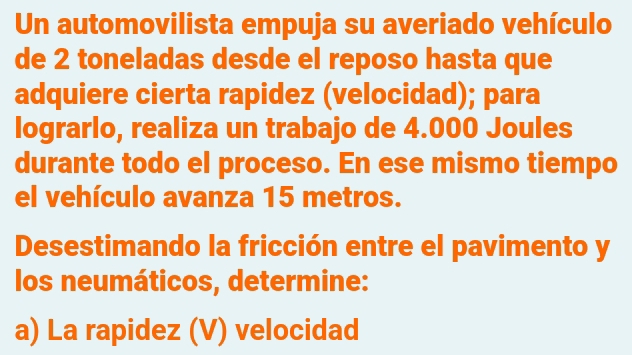 Un automovilista empuja su averiado vehículo 
de 2 toneladas desde el reposo hasta que 
adquiere cierta rapidez (velocidad); para 
lograrlo, realiza un trabajo de 4.000 Joules
durante todo el proceso. En ese mismo tiempo 
el vehículo avanza 15 metros. 
Desestimando la fricción entre el pavimento y 
los neumáticos, determine: 
a) La rapidez (V) velocidad