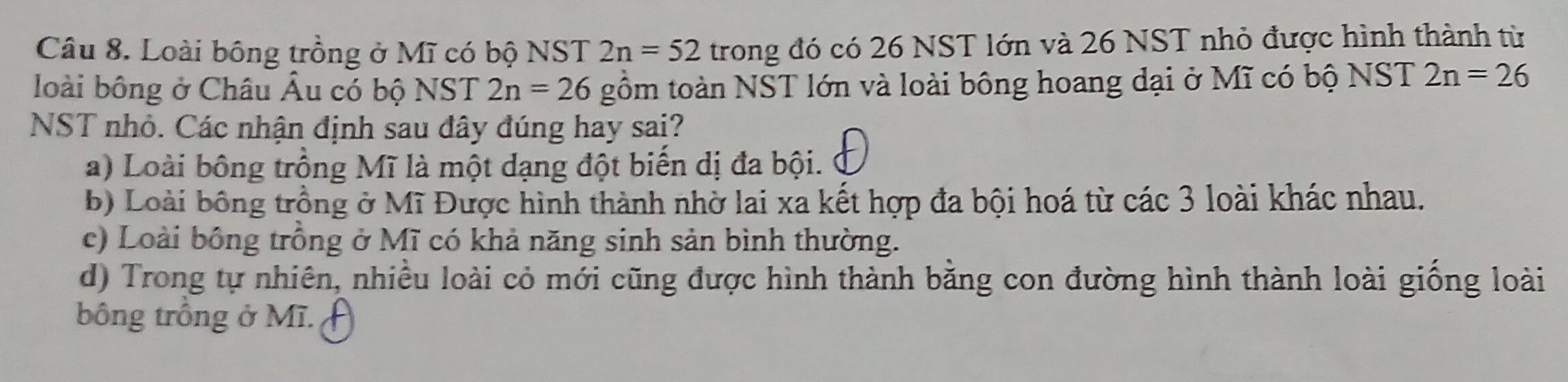 Loài bông trồng ở Mĩ có bộ NST 2n=52 trong đó có 26 NST lớn và 26 NST nhỏ được hình thành từ
loài bông ở Châu Âu có bộ NST 2n=26 gồm toàn NST lớn và loài bông hoang đại ở Mĩ có bộ NST 2n=26
NST nhỏ. Các nhận định sau đây đúng hay sai?
a) Loài bông trồng Mĩ là một dạng đột biến dị đa bội.
b) Loài bông trồng ở Mĩ Được hình thành nhờ lai xa kết hợp đa bội hoá từ các 3 loài khác nhau.
c) Loài bồng trồng ở Mĩ có khả năng sinh sản bình thường.
d) Trong tự nhiên, nhiều loài cỏ mới cũng được hình thành bằng con đường hình thành loài giống loài
bông trồng ở Mĩ.