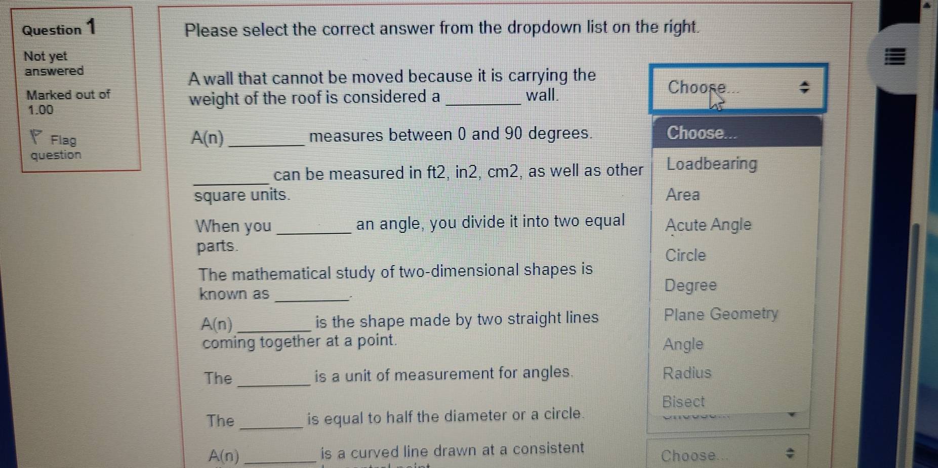 Please select the correct answer from the dropdown list on the right.
Not yet
answered
A wall that cannot be moved because it is carrying the
Marked out of wall Choose
1.00
weight of the roof is considered a_
4
Flag A(n) _measures between 0 and 90 degrees Choose...
question
_
can be measured in ft2, in2, cm2, as well as other Loadbearing
square units. Area
When you _an angle, you divide it into two equal Acute Angle
parts.
Circle
The mathematical study of two-dimensional shapes is
known as_
Degree
:
A(n) _is the shape made by two straight lines Plane Geometry
coming together at a point. Angle
The _is a unit of measurement for angles. Radius
Bisect
The _is equal to half the diameter or a circle.
A(n) _is a curved line drawn at a consistent
Choose