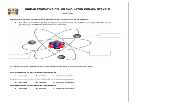 UNIDAD EDUCATIVA DEL MILENIO JATUN KURAKA OTAVALO
Química
Objetivo: Conocer la estructura atómica y la clasificación de la materia.
1. Escribir en nombre de las partículas subatómicas al casillero correspondiente en el
gráfico que detalla la estructuran el átomo.
2.- Seleccione la respuesta correcta cliqueando sobre el concepto correcto
Los electrones se encuentran ubicados en_
a. cortera b. núrleo c. corteza y núcleo
Los protones se encuentran ubicados en_
a. corteza b. núcleo c. corteza v núcleo
_
a. cortera b. núclee c. corteza y núcleo