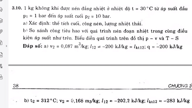 1 kg không khí được nén đẳng nhiệt ở nhiệt độ t=30°C từ áp suất đầu
p_1=1 bar đến áp suất cuối p_2=10bar. 
a) Xác định: thể tích cuối, công nén, lượng nhiệt thải. 
b) So sánh công tiêu hao với quá trình nén đoạn nhiệt trong cùng điều 
kiện áp suất như trên. Biểu diễn quá trình trên đồ thị p-v và T-S
Đáp số: a) v_2=0,087m^3/kg; l_12=-200kJ/kg=l_kt12; q=-200 kJ/kg
38 CHƯƠNG 3 
b) t_2=312°C; v_2=0,168m_3/kg; l_12=-202.2kJ/kg; l_kt12=-283 kJ/kg