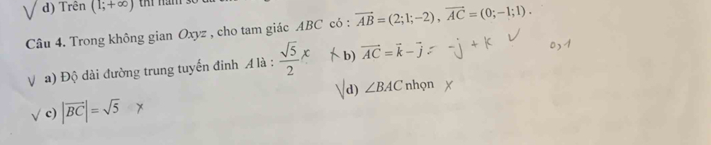 d) Trên (1;+∈fty ) ti năm
Câu 4. Trong không gian Oxyz , cho tam giác ABC có : vector AB=(2;1;-2), vector AC=(0;-1;1).
V a) Độ dài đường trung tuyến đinh A là :  sqrt(5)/2 x b) vector AC=vector k-vector j
d) ∠ BAC nhọn
V c) |vector BC|=sqrt(5)