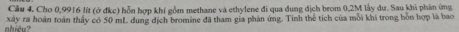 Cho 0,9916 lít (ở đkc) hỗn hợp khí gồm methane và ethylene đi qua dung dịch brom 0,2M lấy dư. Sau khi phản ứng 
xảy ra hoàn toàn thấy có 50 mL dung dịch bromine đã tham gia phản ứng. Tính thể tích của mỗi khí trong hỗn hợp là bao 
nhiêu?