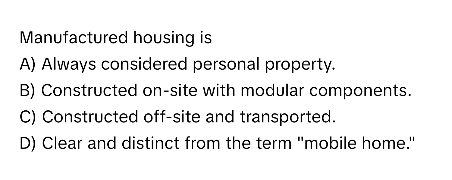 Manufactured housing is 
A) Always considered personal property. 
B) Constructed on-site with modular components. 
C) Constructed off-site and transported. 
D) Clear and distinct from the term "mobile home."