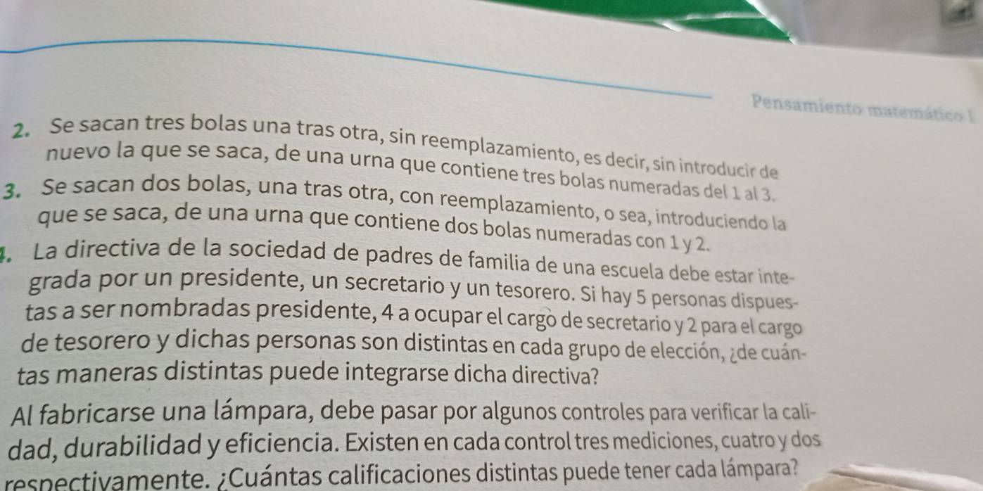 Pensamiento matemático I 
2. Se sacan tres bolas una tras otra, sin reemplazamiento, es decir, sin introducir de 
nuevo la que se saça, de una urna que contiene tres bolas numeradas del 1 al 3. 
3. Se sacan dos bolas, una tras otra, con reemplazamiento, o sea, introduciendo la 
que se saca, de una urna que contiene dos bolas numeradas con 1 y 2. 
4. La directiva de la sociedad de padres de familia de una escuela debe estar inte 
grada por un presidente, un secretario y un tesorero. Si hay 5 personas dispues 
tas a ser nombradas presidente, 4 a ocupar el cargó de secretario y 2 para el cargo 
de tesorero y dichas personas son distintas en cada grupo de elección, ¿de cuán- 
tas maneras distintas puede integrarse dicha directiva? 
Al fabricarse una lámpara, debe pasar por algunos controles para verificar la cali- 
dad, durabilidad y eficiencia. Existen en cada control tres mediciones, cuatro y dos 
respectivamente. ¿Cuántas calificaciones distintas puede tener cada lámpara?