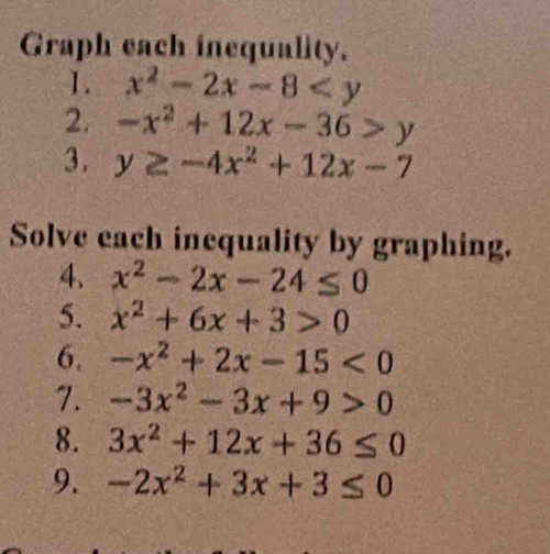 Graph each inequality. 
1. x^2-2x-8
2. -x^2+12x-36>y
3. y≥ -4x^2+12x-7
Solve each inequality by graphing. 
4. x^2-2x-24≤ 0
5. x^2+6x+3>0
6. -x^2+2x-15<0</tex> 
7. -3x^2-3x+9>0
8. 3x^2+12x+36≤ 0
9. -2x^2+3x+3≤ 0