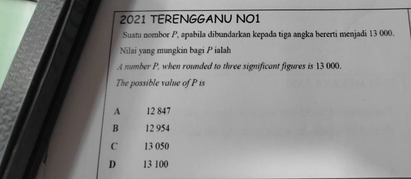 2021 TERENGGANU NO1
Suatu nombor P, apabila dibundarkan kepada tiga angka bererti menjadi 13 000.
Nilai yang mungkin bagi P ialah
A number P, when rounded to three significant figures is 13 000.
The possible value of P is
A 12 847
B 12 954
C 13 050
D 13 100