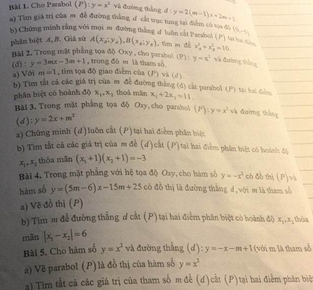 Cho Parabol ( P ): y=x^2 và đường thằng d:y=2(m-1)x+2m+3.
a) Tìm giá trị của m đề đường thẳng đô cắt trục tung tại điểm có tọa độ (0,-5).
b) Chứng minh rằng với mọi m đường thẳng đ luôn cắt Parabol (P) tại hai điểm
phân biệt A, B. Giả sử A(x_A;y_A),B(x_B;y_B) , tìm m đề x_A^(2+x_B^2=10.
Bài 2. Trong mặt phẳng tọa độ Oxy, cho parabol (P) : y=x^2) và đường thắng
(d) : y=3mx-3m+1 , trong đó m là tham số
a) Với m=1 , tìm tọa độ giao điểm của (P) và (d).
b) Tìm tất cả các giá trị của m đề đường thắng (d) cắt parabol (P) tại hai điểm
phân biệt có hoành độ x_1,x_2 thoả mãn x_1+2x_2=11.
Bài 3. Trong mặt phẳng tọa độ Oxy, cho parabol (P):y=x^2va đường thắng
(d): y=2x+m^2
a) Chứng minh (d)luôn cắt (P) tại hai điểm phân biệt
b) Tìm tất cả các giá trị của m đề (d)cắt (P) tại hai điểm phân biệt có hoành độ
x_1,x_2 thỏa mãn (x_1+1)(x_2+1)=-3
Bài 4. Trong mặt phẳng với hệ tọa độ Oxy, cho hàm số y=-x^2 có đồ thị (P) và
hàm số y=(5m-6)x-15m+25c đồ thị là đường thằng d, với m là tham số
a) Vẽ đồ thị (P)
b) Tìm m để đường thẳng d cắt (P) tại hai điểm phân biệt có hoành độ x_1,x_2 thòa
mãn |x_1-x_2|=6
Bài 5. Cho hàm số y=x^2 và đường thẳng (d): y=-x-m+1 (với m là tham số
a) Vẽ parabol (P) là đồ thị của hàm số y=x^2
a) Tim tất cả các giá trị của tham số m để (d)cắt (P)tại hai điểm phân biệ