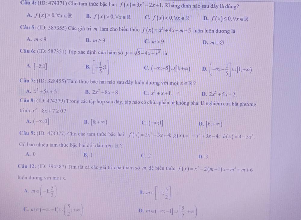 (ID: 474371) Cho tam thức bậc hai: f(x)=3x^2-2x+1. Khẳng định nào sau đây là đúng?
A. f(x)≥ 0,forall x∈ R B. f(x)>0,forall x∈ R C. f(x)<0,forall x∈ R D. f(x)≤ 0,forall x∈ R
Câu 5: (ID: 587355) Các giá trị m làm cho biểu thức f(x)=x^2+4x+m-5 luôn luôn dương là
A. m<9</tex> B. m≥ 9 C. m>9 D. m∈ varnothing
Câu 6: (ID: 587351) Tập xác định của hàm số y=sqrt(5-4x-x^2) là
A. [-5;1] B. [- 1/5 ;1] C. (-∈fty ;-5]∪ [1;+∈fty ) D. (-∈fty ;- 1/5 ]∪ [1;+∈fty )
Câu 7: (ID:3284 55) Tam thức bậc hai nào sau đây luôn dương với mọi x∈ R ?
A. x^2+5x+5. B. 2x^2-8x+8. C. x^2+x+1. D. 2x^2+5x+2.
Câu 8: (ID:474379) Trong các tập hợp sau đây, tập nào có chứa phần tử không phải là nghiệm của bất phương
trình x^2-8x+7≥ 0 ?
A. (-∈fty ;0] B. [8;+∈fty ) C. (-∈fty ;1] D. [6;+∈fty )
Câu 9: (ID: 474377) Cho các tam thức bậc hai: f(x)=2x^2-3x+4;g(x)=-x^2+3x-4;h(x)=4-3x^2.
Có bao nhiêu tam thức bậc hai đồi dầu trên R ?
A. 0 B. 1 C. 2 D. 3
Câu 12: (ID:394 587) Tìm tất cả các giả trị của tham sdot O m đễ biểu thức f(x)=x^2-2(m-1)x-m^2+m+6
luôn dương với mọi x.
A. m∈ (-1: 5/2 ) m∈ [-1; 5/2 ]
B.
C. m∈ (-∈fty ,-1)∪ ( 5/2 ;+∈fty ) m∈ (-∈fty ,-1]∪ [ 5/2 ;+∈fty )
D.