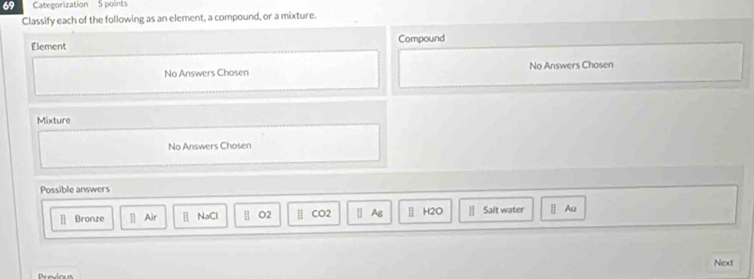 Categorization 5 points
Classify each of the following as an element, a compound, or a mixture.
Compound
Element
No Answers Chosen No Answers Chosen
Mixture
No Answers Chosen
Possible answers
[] Bronze Air ⅱ NaCl [] O2 | CO2 Ⅱ Ag H2O Salt water [] Au
Next
Previous