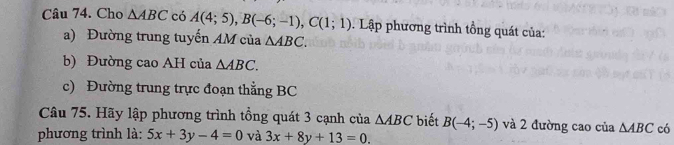 Cho △ ABC có A(4;5), B(-6;-1), C(1;1). Lập phương trình tổng quát của: 
a) Đường trung tuyến AM của △ ABC. 
b) Đường cao AH của △ ABC. 
c) Đường trung trực đoạn thẳng BC
Câu 75. Hãy lập phương trình tổng quát 3 cạnh của △ ABC biết B(-4;-5) và 2 đường cao của △ ABC có 
phương trình là: 5x+3y-4=0 và 3x+8y+13=0.