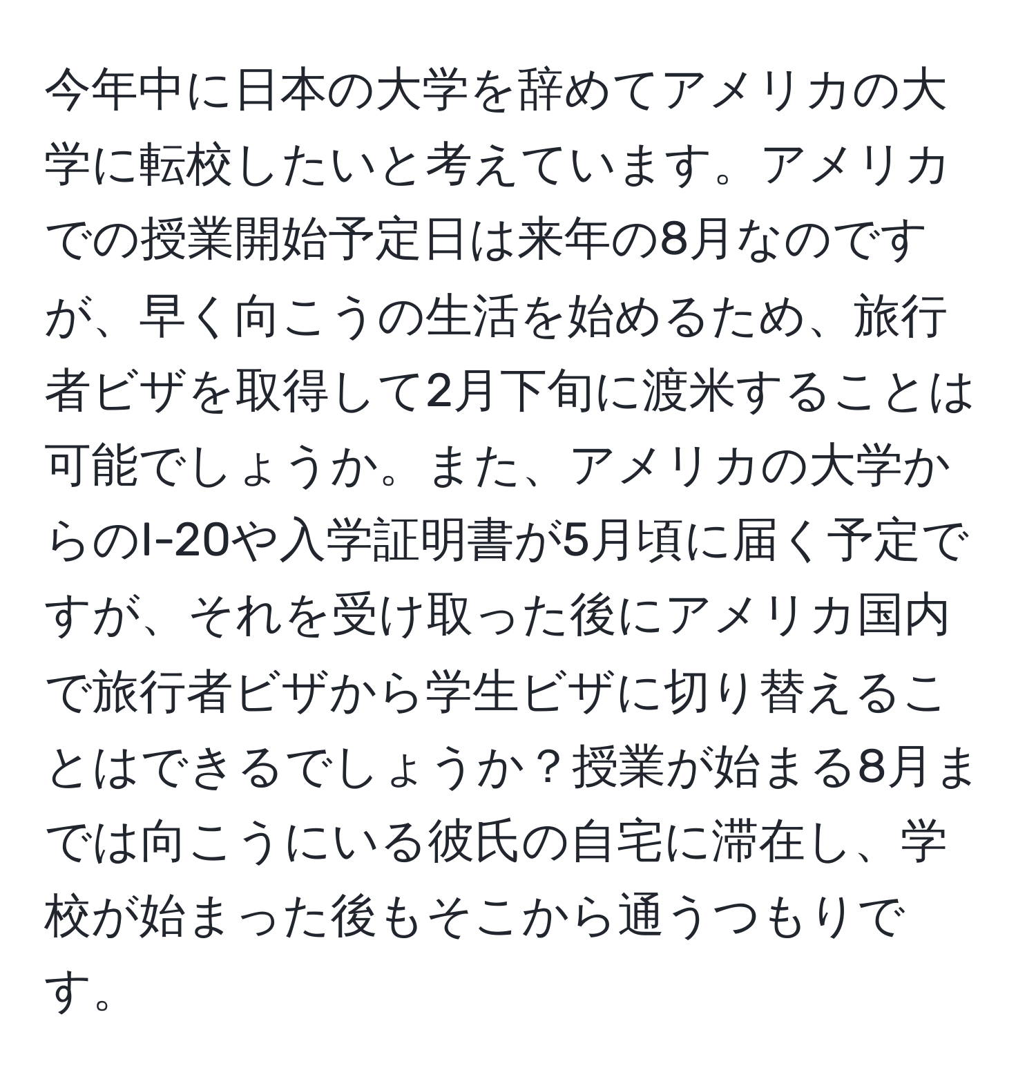 今年中に日本の大学を辞めてアメリカの大学に転校したいと考えています。アメリカでの授業開始予定日は来年の8月なのですが、早く向こうの生活を始めるため、旅行者ビザを取得して2月下旬に渡米することは可能でしょうか。また、アメリカの大学からのI-20や入学証明書が5月頃に届く予定ですが、それを受け取った後にアメリカ国内で旅行者ビザから学生ビザに切り替えることはできるでしょうか？授業が始まる8月までは向こうにいる彼氏の自宅に滞在し、学校が始まった後もそこから通うつもりです。