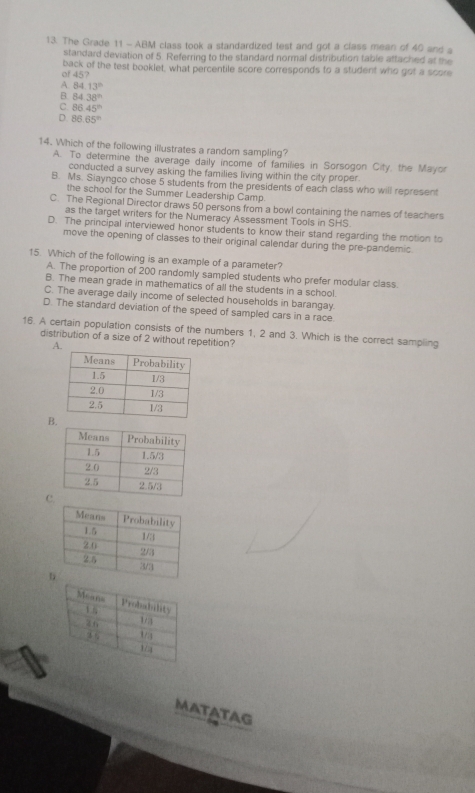 The Grade 11 - ABM class took a standardized test and got a class mean of 40 and a
standard deviation of 5. Referring to the standard normal distribution table attached at the
of 45? back of the test booklet, what percentile score corresponds to a student who got a scom
A. 84.13^(th)
B 84.38^(th)
C. 86.45^(th)
D 86.65°
14. Which of the following illustrates a random sampling?
A. To determine the average daily income of families in Sorsogon City, the Mayor
conducted a survey asking the families living within the city proper.
B. Ms. Siayngco chose 5 students from the presidents of each class who will represent
the school for the Summer Leadership Camp.
C. The Regional Director draws 50 persons from a bowl containing the names of teachers
as the target writers for the Numeracy Assessment Tools in SHS.
D. The principal interviewed honor students to know their stand regarding the motion to
move the opening of classes to their original calendar during the pre-pandemic.
15. Which of the following is an example of a parameter?
A. The proportion of 200 randomly sampled students who prefer modular class.
B. The mean grade in mathematics of all the students in a school
C. The average daily income of selected households in barangay.
D. The standard deviation of the speed of sampled cars in a race
16. A certain population consists of the numbers 1, 2 and 3. Which is the correct sampling
distribution of a size of 2 without repetition?
A.
B
C
MaTaTag