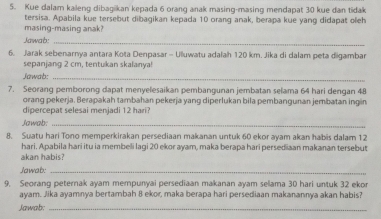 Kue dalam kaleng dibaşikan kepada 6 oranq anak masing-masing mendapat 30 kue dan tidak 
tersisa. Apabila kue tersebut dibagikan kepada 10 orang anak, berapa kue yang didapat oleh 
masing-masing anak? 
Jawab:_ 
6. Jarak sebenarnya antara Kota Denpasar - Ulluwatu adalah 120 km. Jika di dalam peta digambar 
sepanjang 2 cm, tentukan skalanya! 
Jawab:_ 
7. Seorang pemborong dapat menyelesaikan pembangunan jembatan selama 64 hari dengan 48
orang pekerja. Berapakah tambahan pekerja yang diperlukan bila pembangunan jembatan ing n 
dipr ep es ni i a 
Jawab:_ 
8. Suatu hari Tono memperkirakan persediaan makanan untuk 60 ekor ayam akan habis dalam 12
hari. Apabila hari itu ia membelli lagi 20 ekor ayam, maka berapa hari persediaan makanan tersebut 
akan habis? 
Jawab:_ 
9. Seorang peternak ayam mempunyai persediaan makanan ayam sellama 30 hari untuk 32 ekor 
ayam. Jika ayamnya bertambah 8 ekor, maka berapa hari persediaan makanannya akan habis? 
Jawab:_