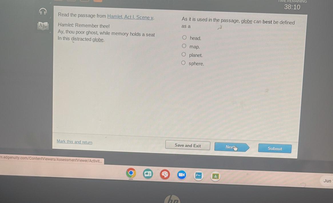 38:10 
Read the passage from Hamlet, Act I, Scene v. As it is used in the passage, globe can best be defined
Hamlet: Remember thee! as a
Ay, thou poor ghost, while memory holds a seat head.
In this distracted globe.
map.
planet.
sphere.
Mark this and return Save and Exit Nextl Submit
n.edgenuity.com/ContentViewers/AssessmentViewer/Activit
Jun