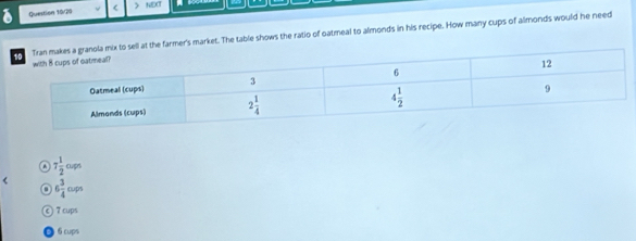 Question 19/20 ( > NEXT
he farmer's market. The table shows the ratio of oatmeal to almonds in his recipe. How many cups of almonds would he need
7 1/2 osps
< <tex>6 3/4 ov
n
C 7 cups
6 cups