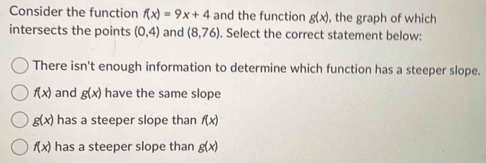 Consider the function f(x)=9x+4 and the function g(x) , the graph of which
intersects the points (0,4) and (8,76). Select the correct statement below:
There isn't enough information to determine which function has a steeper slope.
f(x) and g(x) have the same slope
g(x) has a steeper slope than f(x)
f(x) has a steeper slope than g(x)