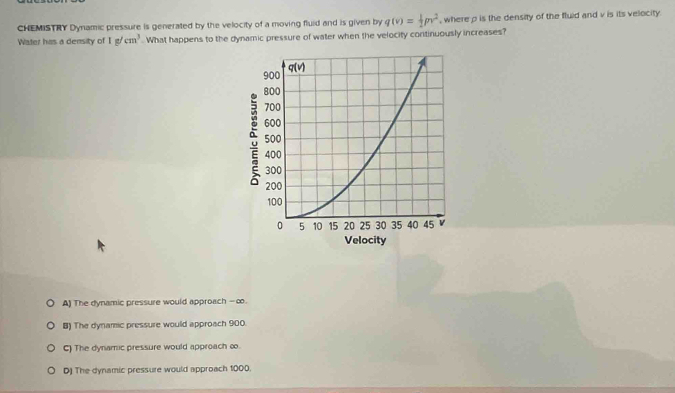 CHEMISTRY Dynamic pressure is generated by the velocity of a moving fluid and is given by q(v)= 1/2 pv^2 , where ρ is the density of the fluid and v is its velocity.
Water has a density of 1g/cm^3.What happens to the dynamic pressure of water when the velocity continuously increases?
A) The dynamic pressure would approach - ∞.
B) The dynamic pressure would approach 900.
C) The dynamic pressure would approach ∞.
D) The dynamic pressure would approach 1000.