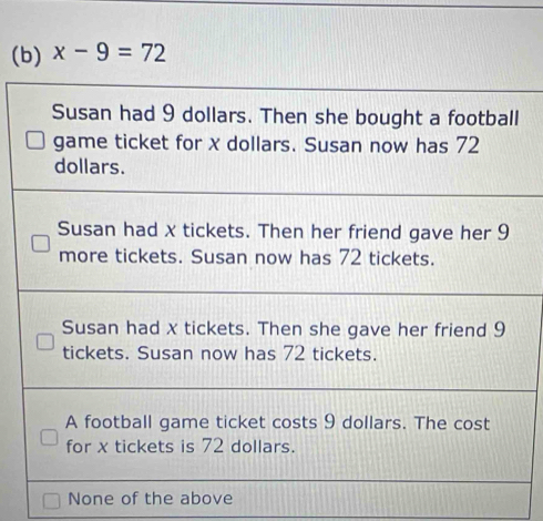 x-9=72
Susan had 9 dollars. Then she bought a football
game ticket for x dollars. Susan now has 72
dollars.
Susan had x tickets. Then her friend gave her 9
more tickets. Susan now has 72 tickets.
Susan had x tickets. Then she gave her friend 9
tickets. Susan now has 72 tickets.
A football game ticket costs 9 dollars. The cost
for x tickets is 72 dollars.
None of the above