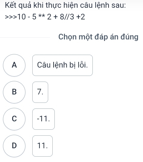 Kết quả khi thực hiện câu lệnh sau:
> · 10-5^(**)2+8//3+2
Chọn một đáp án đúng
A Câu lệnh bị lỗi.
B 7.
C -11.
D 11.