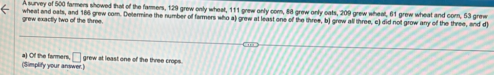 A survey of 500 farmers showed that of the farmers, 129 grew only wheat, 111 grew only corn, 88 grew only oats, 209 grew wheat, 61 grew wheat and corn, 53 grew 
wheat and oats, and 186 grew com. Determine the number of farmers who a) grew at least one of the three, b) grew all three, c) did not grow any of the three, and d) 
grew exactly two of the three. 
a) Of the farmers, □ grew at least one of the three crops. 
(Simplify your answer.)