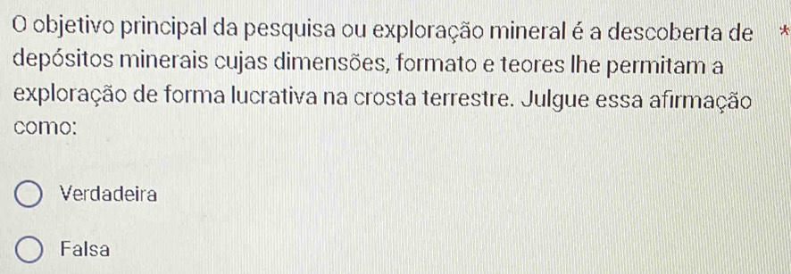 objetivo principal da pesquisa ou exploração mineral é a descoberta de y
depósitos minerais cujas dimensões, formato e teores lhe permitam a
exploração de forma lucrativa na crosta terrestre. Julgue essa afirmação
como:
Verdadeira
Falsa