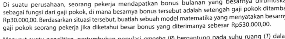 Di suatu perusahaan, seorang pekerja mendapatkan bonus bulanan yang bešarnya uirumuska 
sebagai fungsi dari gaji pokok, di mana besarnya bonus tersebut adalah setengah gaji pokok ditamba
Rp30.000,00. Berdasarkan situasi tersebut, buatlah sebuah model matematika yang menyatakan besarn 
gaji pokok seorang pekerja jika diketahui besar bonus yang diterimanya sebesar Rp530.000,00. 
moshg (P) bergantụng pạda suhụ ruạng (T) dala