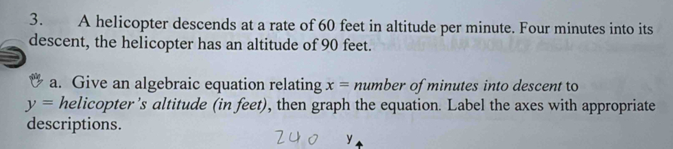 A helicopter descends at a rate of 60 feet in altitude per minute. Four minutes into its 
descent, the helicopter has an altitude of 90 feet. 
a. Give an algebraic equation relating x= number of minutes into descent to
y= helicopter’s altitude (in feet), then graph the equation. Label the axes with appropriate 
descriptions.
y