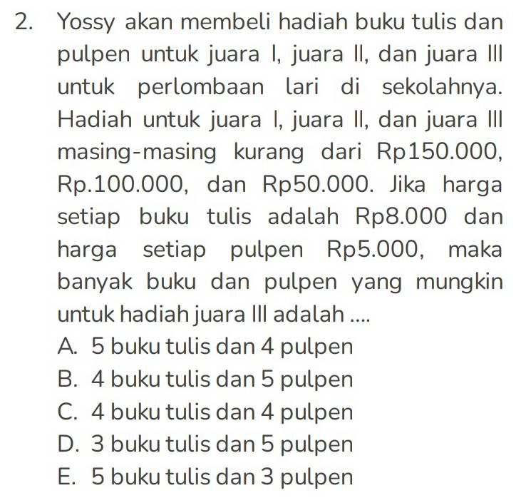 Yossy akan membeli hadiah buku tulis dan
pulpen untuk juara I, juara II, dan juara III
untuk perlombaan lari di sekolahnya.
Hadiah untuk juara I, juara II, dan juara III
masing-masing kurang dari Rp150.000,
Rp.100.000, dan Rp50.000. Jika harga
setiap buku tulis adalah Rp8.000 dan
harga setiap pulpen Rp5.000, maka
banyak buku dan pulpen yang mungkin
untuk hadiah juara III adalah ....
A. 5 buku tulis dan 4 pulpen
B. 4 buku tulis dan 5 pulpen
C. 4 buku tulis dan 4 pulpen
D. 3 buku tulis dan 5 pulpen
E. 5 buku tulis dan 3 pulpen