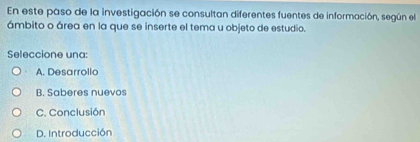 En este paso de la investigación se consultan diferentes fuentes de información, según el
ámbito o área en la que se inserte el tema u objeto de estudio.
Seleccione una:
A. Desarrollo
B. Saberes nuevos
C. Conclusión
D. Introducción