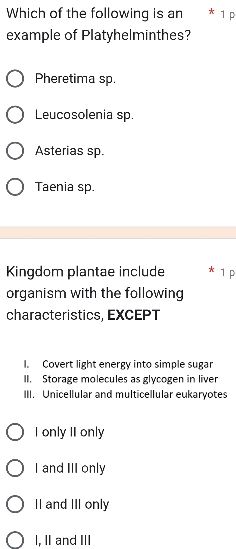 Which of the following is an €* 1 p
example of Platyhelminthes?
Pheretima sp.
Leucosolenia sp.
Asterias sp.
Taenia sp.
Kingdom plantae include 1 p
organism with the following
characteristics, EXCEPT
I. Covert light energy into simple sugar
II. Storage molecules as glycogen in liver
III. Unicellular and multicellular eukaryotes
I only II only
I and III only
II and III only
I, II and III