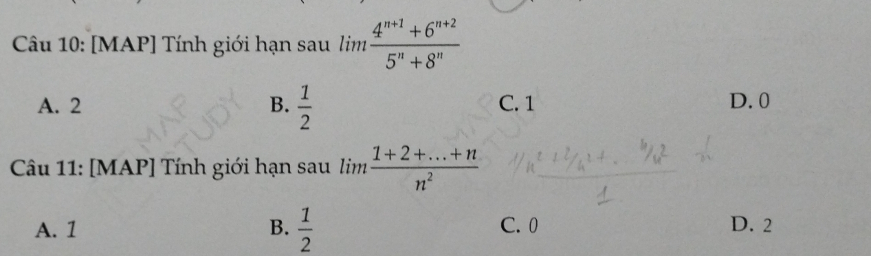 [MAP] Tính giới hạn sau lim (4^(n+1)+6^(n+2))/5^n+8^n 
A. 2 B.  1/2  C. 1 D. 0
Câu 11: [MAP] Tính giới hạn sau lim  (1+2+...+n)/n^2 
A. 1 B.  1/2  C. 0 D. 2